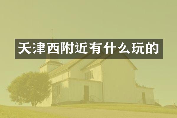 天津西附近有什么玩的