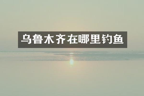 乌鲁木齐在哪里钓鱼