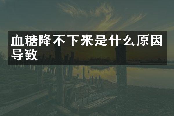 血糖降不下来是什么原因导致
