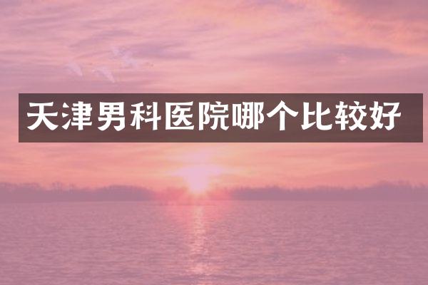 天津男科医院哪个比较好