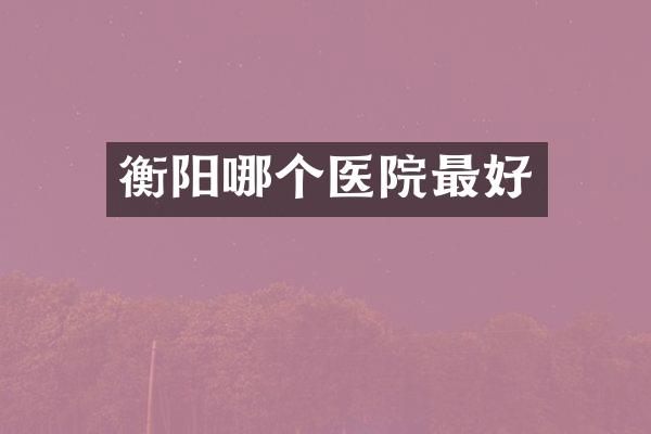 衡阳哪个医院最好
