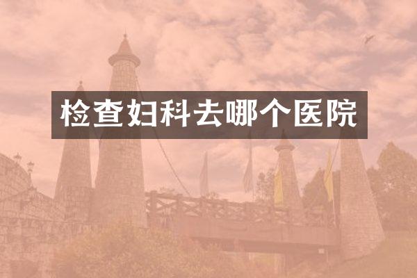 检查妇科去哪个医院