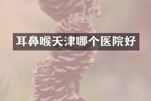 耳鼻喉天津哪个医院好