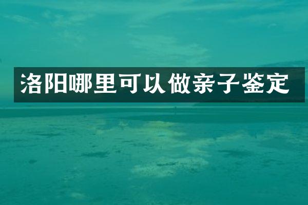 洛阳哪里可以做亲子鉴定
