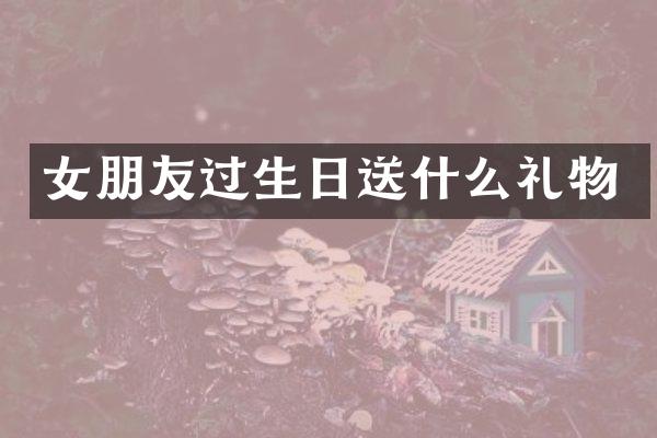 女朋友过生日送什么礼物