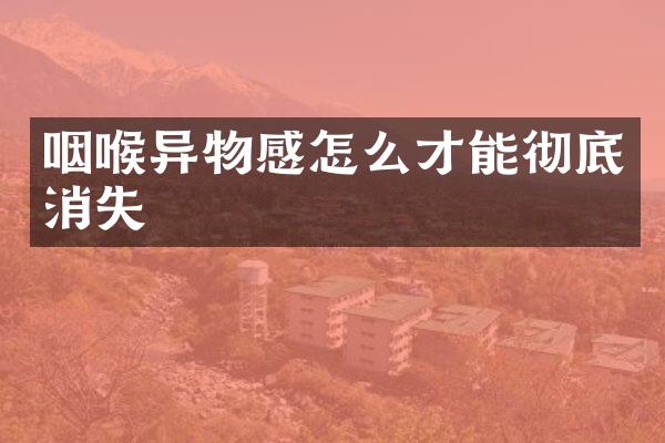 咽喉异物感怎么才能彻底消失