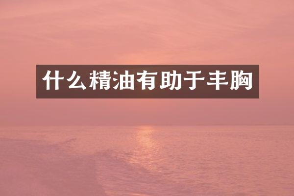 什么精油有助于丰胸