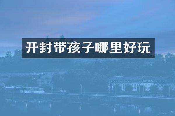 开封带孩子哪里好玩