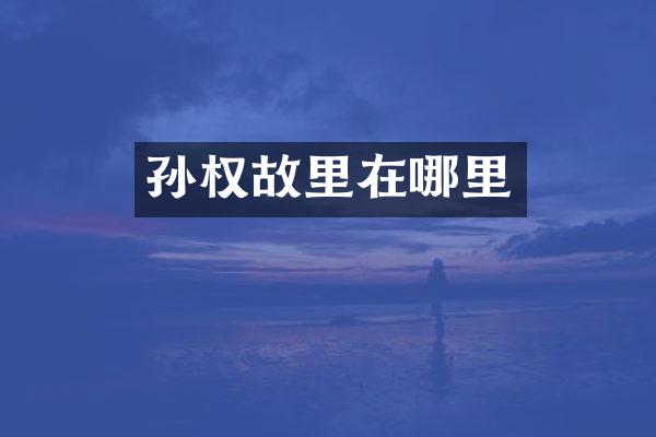 孙权故里在哪里