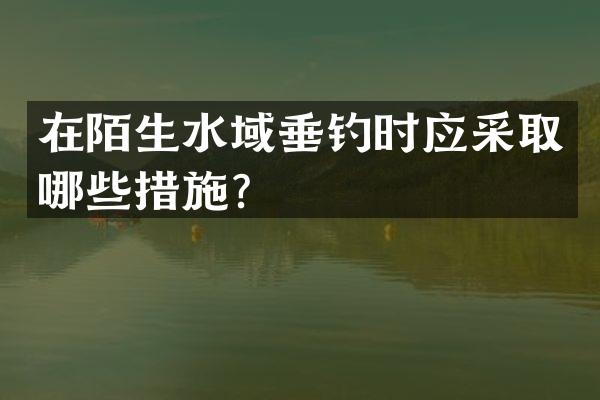 在陌生水域垂钓时应采取哪些措施？