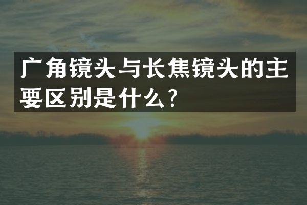 广角镜头与长焦镜头的主要区别是什么？