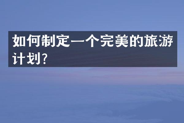 如何制定一个完美的旅游计划？