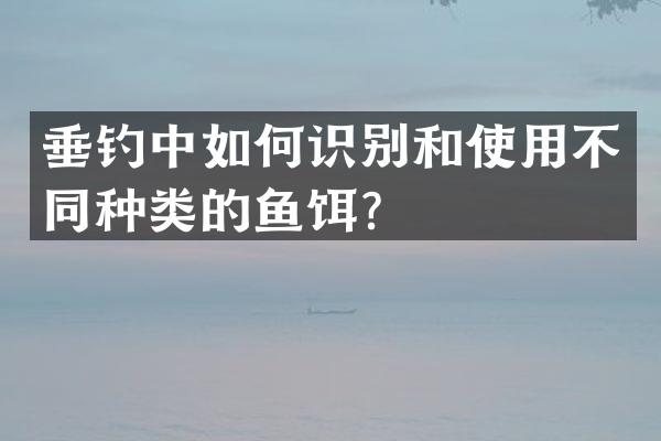 垂钓中如何识别和使用不同种类的鱼饵？
