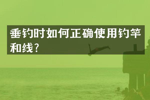垂钓时如何正确使用钓竿和线？