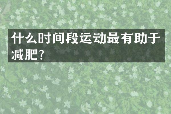 什么时间段运动最有助于减肥？
