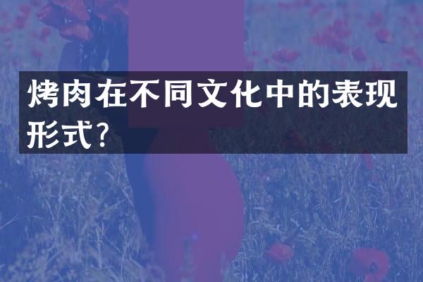 烤肉在不同文化中的表现形式？