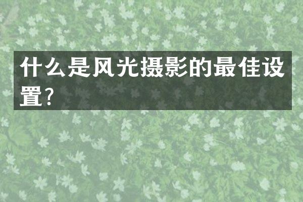 什么是风光摄影的最佳设置？