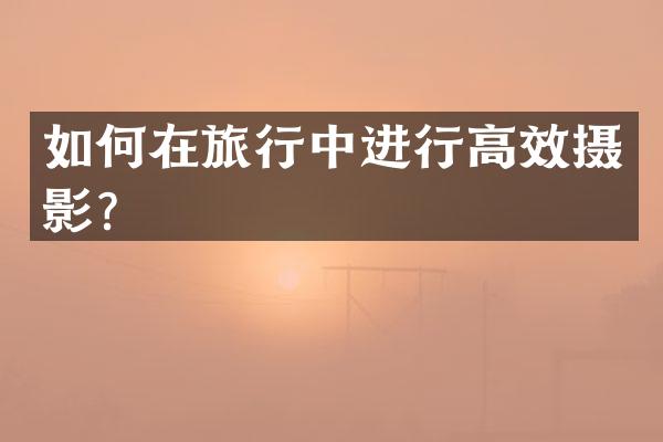 如何在旅行中进行高效摄影？