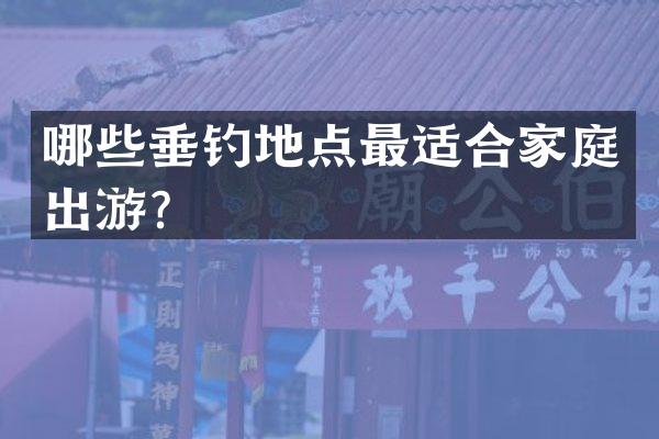 哪些垂钓地点最适合家庭出游？