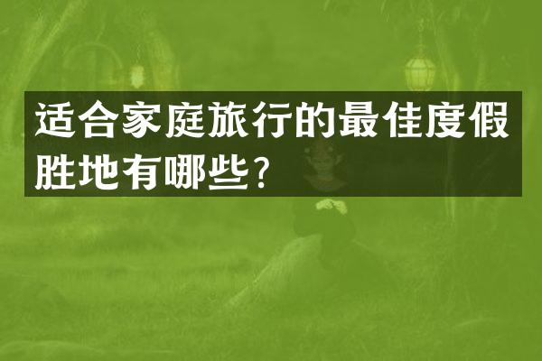 适合家庭旅行的最佳度假胜地有哪些？