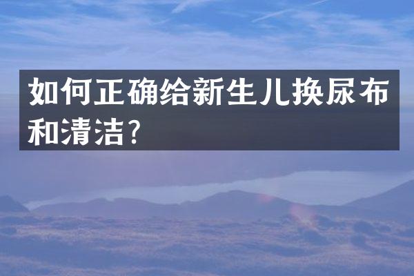 如何正确给新生儿换尿布和清洁？