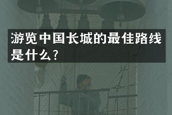 游览中国长城的最佳路线是什么？