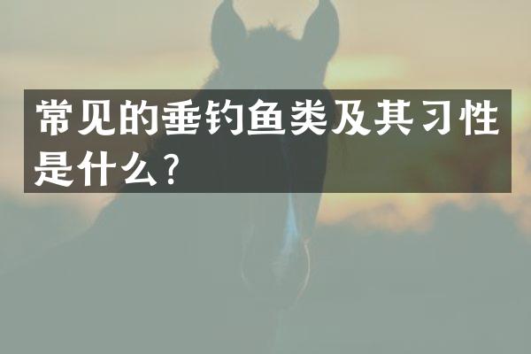 常见的垂钓鱼类及其习性是什么？