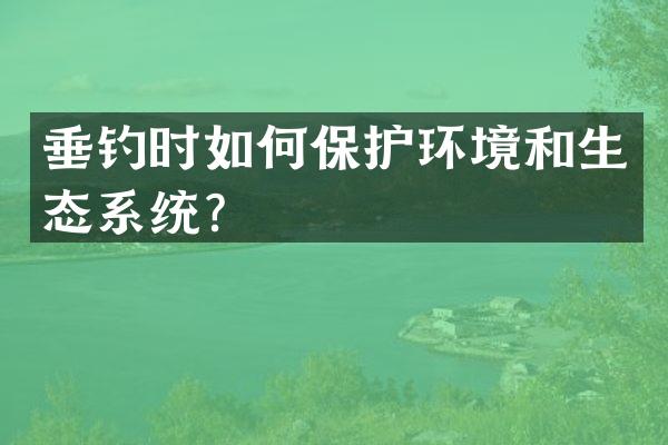垂钓时如何保护环境和生态系统？