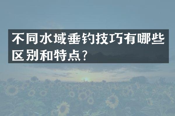 不同水域垂钓技巧有哪些区别和特点？