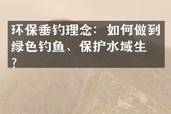 环保垂钓理念：如何做到绿色钓鱼、保护水域生态？