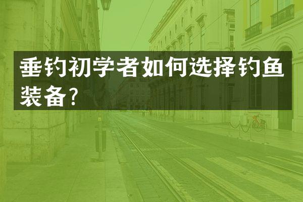 垂钓初学者如何选择钓鱼装备？