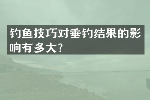 钓鱼技巧对垂钓结果的影响有多大？