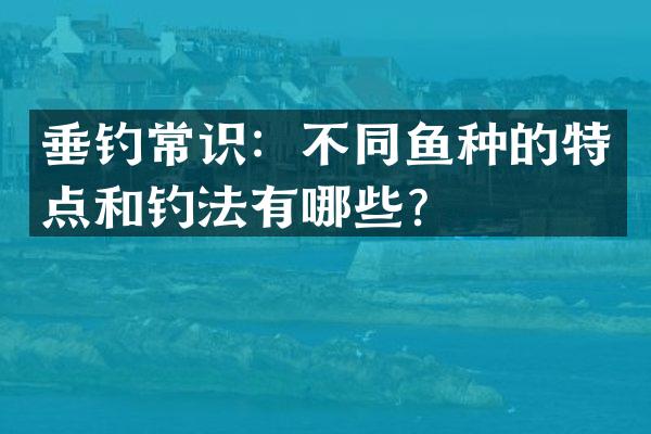 垂钓常识：不同鱼种的特点和钓法有哪些？