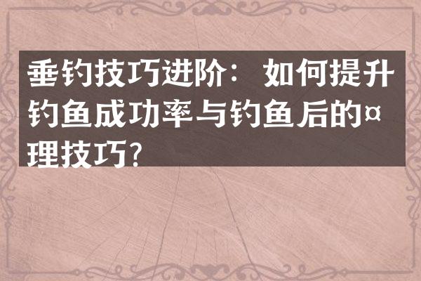垂钓技巧进阶：如何提升钓鱼成功率与钓鱼后的处理技巧？