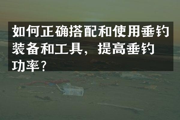 如何正确搭配和使用垂钓装备和工具，提高垂钓成功率？