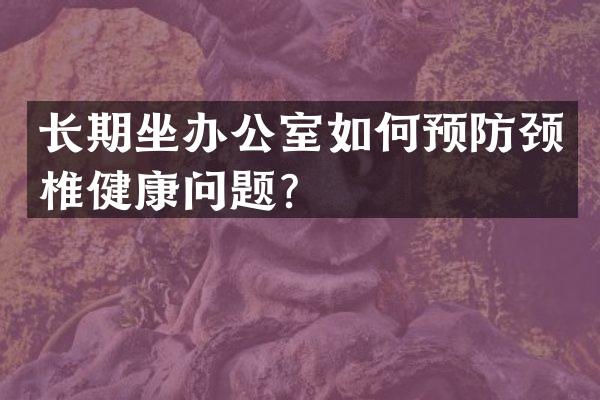 长期坐办公室如何预防颈椎健康问题？
